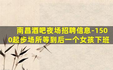 南昌酒吧夜场招聘信息-1500起步场所等到后一个女孩下班